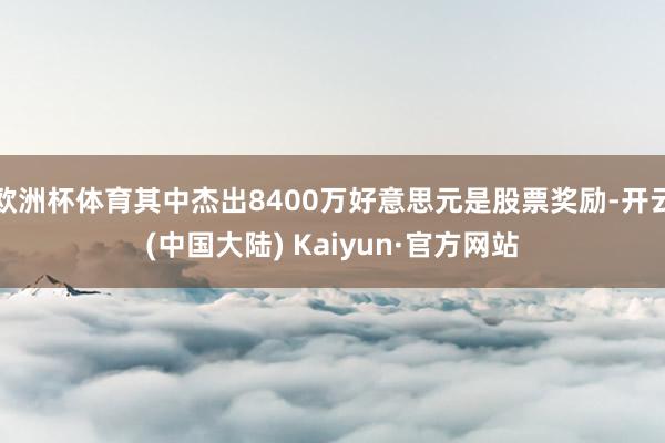 欧洲杯体育其中杰出8400万好意思元是股票奖励-开云(中国大陆) Kaiyun·官方网站