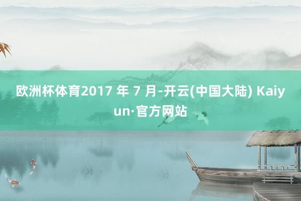 欧洲杯体育2017 年 7 月-开云(中国大陆) Kaiyun·官方网站