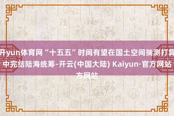 开yun体育网“十五五”时间有望在国土空间揣测打算中完结陆海统筹-开云(中国大陆) Kaiyun·官方网站