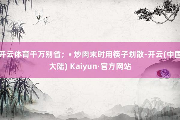 开云体育千万别省；• 炒肉末时用筷子划散-开云(中国大陆) Kaiyun·官方网站