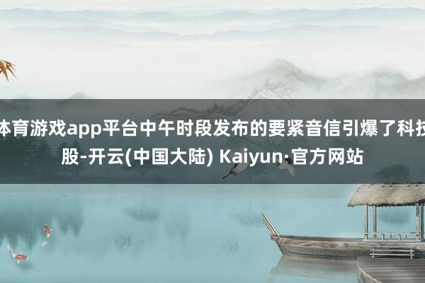 体育游戏app平台中午时段发布的要紧音信引爆了科技股-开云(中国大陆) Kaiyun·官方网站
