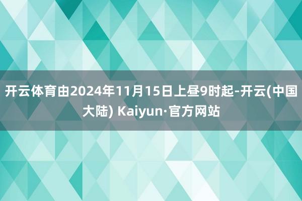 开云体育由2024年11月15日上昼9时起-开云(中国大陆) Kaiyun·官方网站