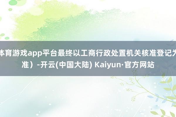 体育游戏app平台最终以工商行政处置机关核准登记为准)-开云(中国大陆) Kaiyun·官方网站