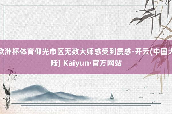 欧洲杯体育仰光市区无数大师感受到震感-开云(中国大陆) Kaiyun·官方网站