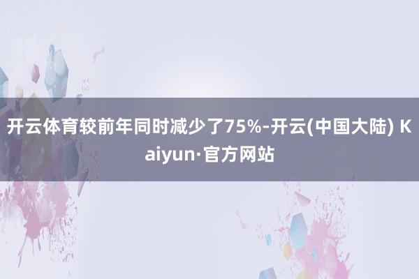 开云体育较前年同时减少了75%-开云(中国大陆) Kaiyun·官方网站