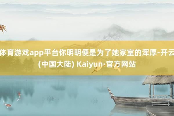 体育游戏app平台你明明便是为了她家室的浑厚-开云(中国大陆) Kaiyun·官方网站