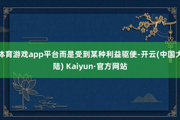 体育游戏app平台而是受到某种利益驱使-开云(中国大陆) Kaiyun·官方网站