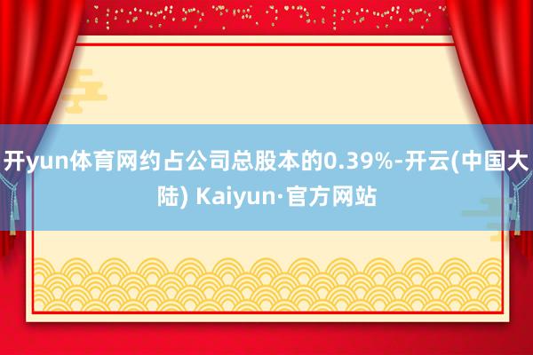 开yun体育网约占公司总股本的0.39%-开云(中国大陆) Kaiyun·官方网站