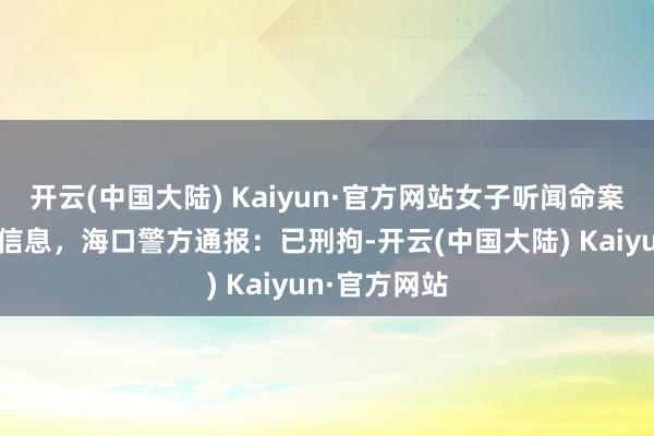 开云(中国大陆) Kaiyun·官方网站女子听闻命案后假造谬妄信息，海口警方通报：已刑拘-开云(中国大陆) Kaiyun·官方网站