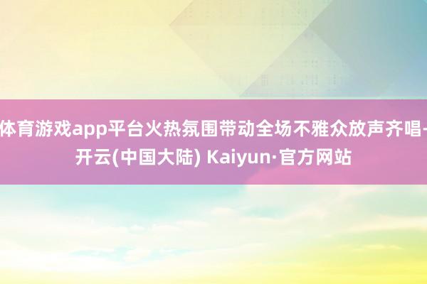 体育游戏app平台火热氛围带动全场不雅众放声齐唱-开云(中国大陆) Kaiyun·官方网站