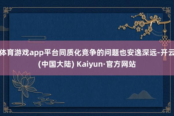 体育游戏app平台同质化竞争的问题也安逸深远-开云(中国大陆) Kaiyun·官方网站