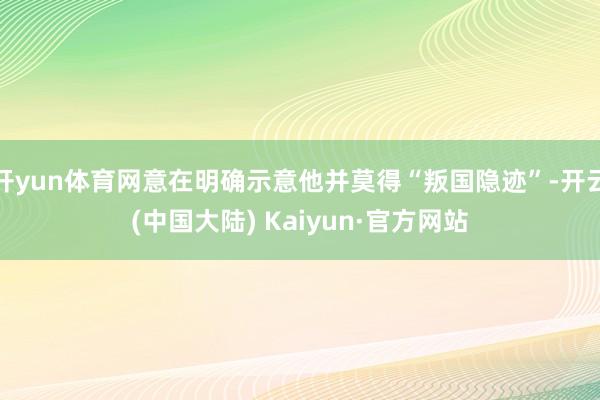 开yun体育网意在明确示意他并莫得“叛国隐迹”-开云(中国大陆) Kaiyun·官方网站
