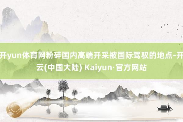 开yun体育网粉碎国内高端开采被国际驾驭的地点-开云(中国大陆) Kaiyun·官方网站
