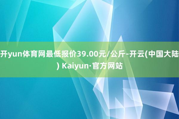 开yun体育网最低报价39.00元/公斤-开云(中国大陆) Kaiyun·官方网站