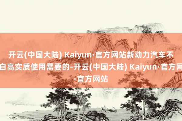 开云(中国大陆) Kaiyun·官方网站新动力汽车不错自高实质使用需要的-开云(中国大陆) Kaiyun·官方网站