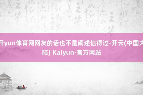 开yun体育网网友的话也不是阐述信得过-开云(中国大陆) Kaiyun·官方网站