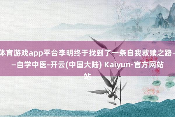 体育游戏app平台李明终于找到了一条自我救赎之路——自学中医-开云(中国大陆) Kaiyun·官方网站