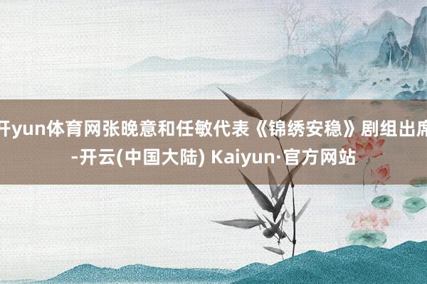 开yun体育网张晚意和任敏代表《锦绣安稳》剧组出席-开云(中国大陆) Kaiyun·官方网站
